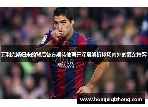 菲利克斯归来的背后各方期待他离开深层解析球场内外的复杂博弈 菲利克斯归来的背后各方期待他离开深层解析球场内外的复杂博弈