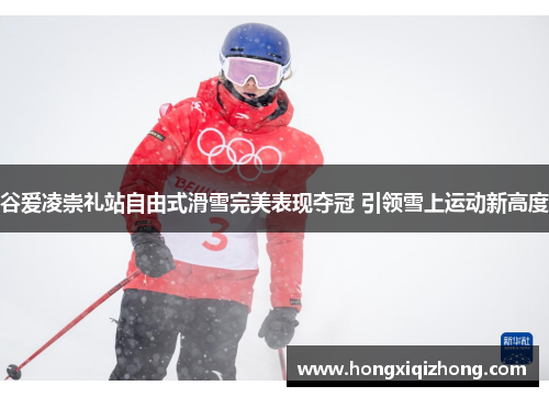 谷爱凌崇礼站自由式滑雪完美表现夺冠 引领雪上运动新高度 谷爱凌崇礼站自由式滑雪完美表现夺冠 引领雪上运动新高度