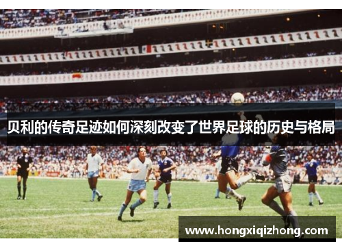 贝利的传奇足迹如何深刻改变了世界足球的历史与格局 贝利的传奇足迹如何深刻改变了世界足球的历史与格局