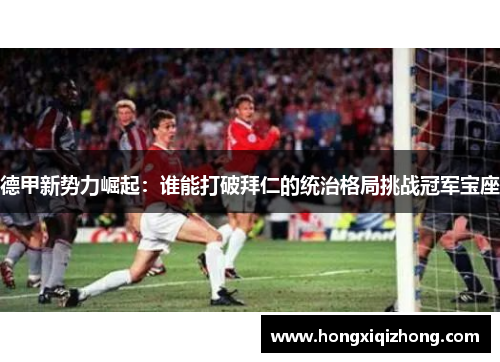 德甲新势力崛起：谁能打破拜仁的统治格局挑战冠军宝座