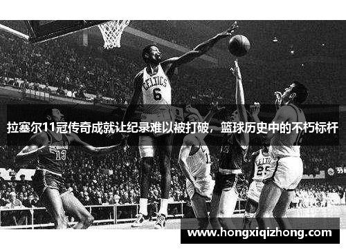 拉塞尔11冠传奇成就让纪录难以被打破，篮球历史中的不朽标杆