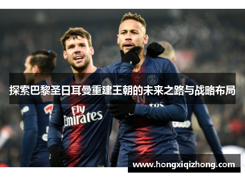 探索巴黎圣日耳曼重建王朝的未来之路与战略布局