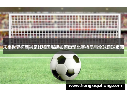 未来世界杯新兴足球强国崛起如何重塑比赛格局与全球足球版图